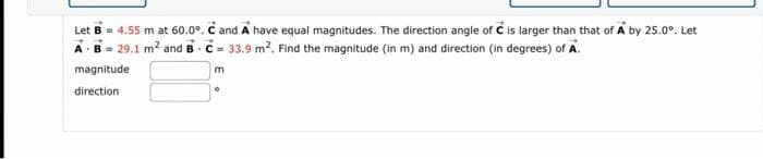 Let B = 4.55 m at 60.0°. C and A have equal magnitudes. The direction angle of C is larger than that of A by 25.0°. Let
A B = 29.1 m² and BC= 33.9 m². Find the magnitude (in m) and direction (in degrees) of A.
magnitude
direction
m
。