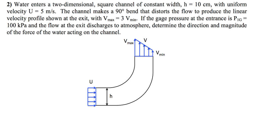 2) Water enters a two-dimensional, square channel of constant width, h = 10 cm, with uniform
velocity U = 5 m/s. The channel makes a 90° bend that distorts the flow to produce the linear
velocity profile shown at the exit, with Vmax Vmin. If the gage pressure at the entrance is P₁G =
100 kPa and the flow at the exit discharges to atmosphere, determine the direction and magnitude
of the force of the water acting on the channel.
3 V.
V
J
U
ET
Vmax
Vm
min