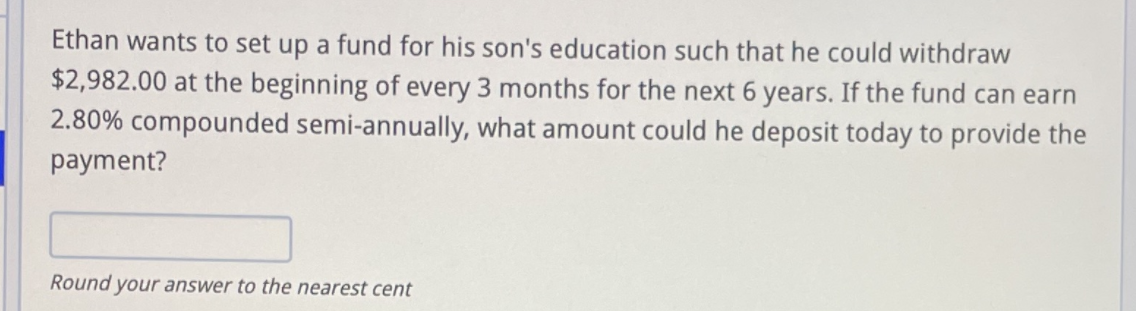 Ethan wants to set up a fund for his son's education such that he could withdraw
$2,982.00 at the beginning of every 3 months for the next 6 years. If the fund can earn
2.80% compounded semi-annually, what amount could he deposit today to provide the
payment?
Round your answer to the nearest cent
