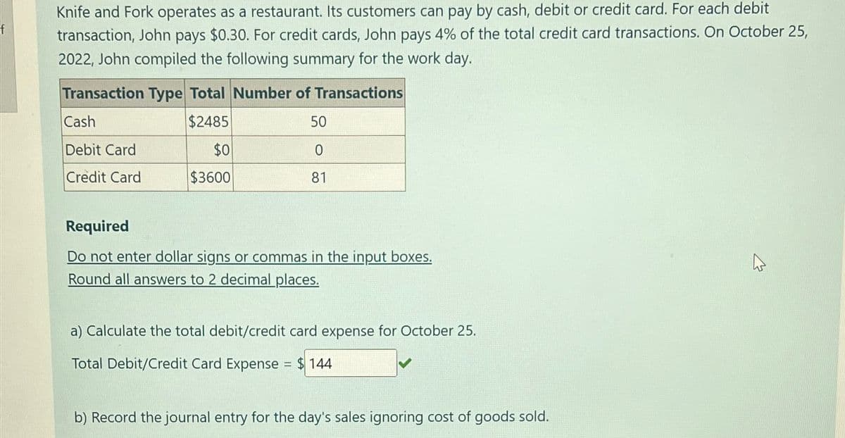 Knife and Fork operates as a restaurant. Its customers can pay by cash, debit or credit card. For each debit
transaction, John pays $0.30. For credit cards, John pays 4% of the total credit card transactions. On October 25,
2022, John compiled the following summary for the work day.
Transaction Type Total Number of Transactions
Cash
$2485
50
Debit Card
$0
0
Credit Card
$3600
81
Required
Do not enter dollar signs or commas in the input boxes.
Round all answers to 2 decimal places.
a) Calculate the total debit/credit card expense for October 25.
Total Debit/Credit Card Expense = $144
b) Record the journal entry for the day's sales ignoring cost of goods sold.