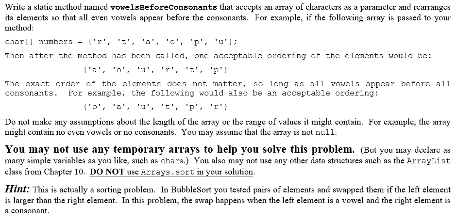 Write a static method named vowelsBeforeconsonants that accepts an array of characters as a parameter and rearranges
its elements so that all even vowels appear before the consonants. For example, if the following array is passed to your
method:
char[] numbers = {'r', 't', 'a', 'o', 'p', 'u'};
Then after the method has been called, one acceptable ordering of the elements would be:
{'a', 'o', 'u', 'r', 't', 'p'}
The exact order of the elements does not matter, so long as all vowels appear before all
For example, the following would also be an acceptable ordering:
consonants.
{'o', 'a', 'u', 't', 'p', 'r'}
Do not make any assumptions about the length of the array or the range of values it might contain. For example, the array
might contain no even vowels or no consonants. You may assume that the array is not null.
You may not use any temporary arrays to help you solve this problem. (But you may declare as
many simple variables as you like, such as chars.) You also may not use any other data structures such as the ArrayList
class from Chapter 10. DO NOT use Arrays.sort in your solution.
Hint: This is actually a sorting problem. In BubbleSort you tested pairs of elements and swapped them if the left element
is larger than the right element. In this problem, the swap happens when the left element is a vowel and the right element is
a consonant.
