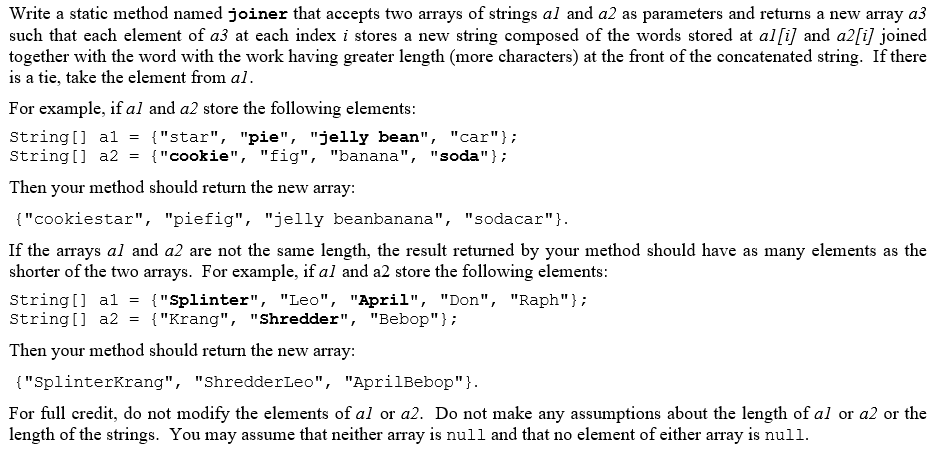 Write a static method named joiner that accepts two arrays of strings al and a2 as parameters and returns a new array a3
such that each element of a3 at each index i stores a new string composed of the words stored at al[i] and a2[i] joined
together with the word with the work having greater length (more characters) at the front of the concatenated string. If there
is a tie, take the element from al.
For example, if al and a2 store the following elements:
String [] al
String [] a2
{"star", "pie", "jelly bean", "car"};
{"cookie", "fig", "banana", "soda"};
Then your method should return the new array:
{"cookiestar", "piefig", "jelly beanbanana", "sodacar"}.
If the arrays al and a2 are not the same length, the result returned by your method should have as many elements as the
shorter of the two arrays. For example, if al and a2 store the following elements:
String[] al
String[] a2
{"Splinter", "Leo", "April", "Don", "Raph"};
{"Krang", "Shredder", "Bebop"};
Then your method should return the new array:
{"SplinterKrang", "ShredderLeo", "AprilBebop"}.
For full credit, do not modify the elements of al or a2. Do not make any assumptions about the length of al or a2 or the
length of the strings. You may assume that neither array is null and that no element of either array is null.

