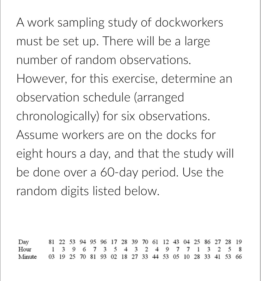 A work sampling study of dockworkers
must be set up. There will be a large
number of random observations.
However, for this exercise, determine an
observation schedule (arranged
chronologically) for six observations.
Assume workers are on the docks for
eight hours a day, and that the study will
be done over a 60-day period. Use the
random digits listed below.
Day
Hour
81 22 53 94 95 96 17 28 39 70 61 12 43 04 25 86 27 28 19
1 3
03 19 25 7O 81 93 02 18 27 33 44 53 05 10 28 33 41 53 66
6.
7 3
5 4 3
4
7 7
1
2
5 8
Minute
