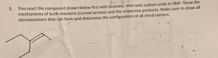 BY-B
3. You react the compound shown below first with bromine, then with sodium azide in DMF. Show the
mechanisms of both reactions (curved arrows) and the respective products. Make sure to draw all
stereoisomers that can form and determine the configuration of all chiral centers.