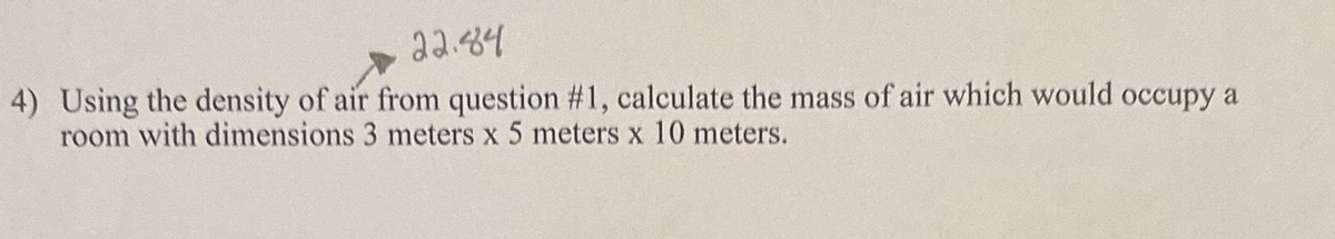 22.84
4) Using the density of air from question #1, calculate the mass of air which would occupy a
room with dimensions 3 meters x 5 meters x 10 meters.