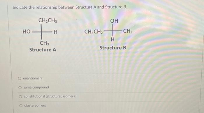 Indicate the relationship between Structure A and Structure B.
HO
CH₂CH3
+H
CH3
Structure A
O enantiomers
same compound
constitutional (structural) isomers
diastereomers
OH
2+CH3
H
Structure B
CH3CH₂