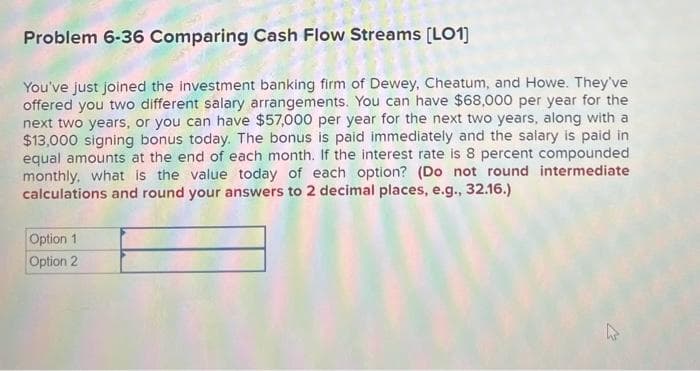 Problem 6-36 Comparing Cash Flow Streams [LO1]
You've just joined the investment banking firm of Dewey, Cheatum, and Howe. They've
offered you two different salary arrangements. You can have $68,000 per year for the
next two years, or you can have $57,000 per year for the next two years, along with a
$13,000 signing bonus today. The bonus is paid immediately and the salary is paid in
equal amounts at the end of each month. If the interest rate is 8 percent compounded
monthly, what is the value today of each option? (Do not round intermediate
calculations and round your answers to 2 decimal places, e.g., 32.16.)
Option 1
Option 2
جائے