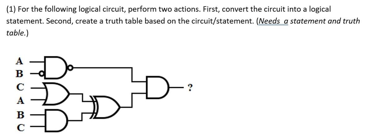 (1) For the following logical circuit, perform two actions. First, convert the circuit into a logical
statement. Second, create a truth table based on the circuit/statement. (Needs a statement and truth
table.)
Do
A
В
C
A
B
