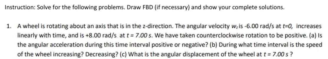 Instruction: Solve for the following problems. Draw FBD (if necessary) and show your complete solutions.
1. A wheel is rotating about an axis that is in the z-direction. The angular velocity wz is -6.00 rad/s at t=0, increases
linearly with time, and is +8.00 rad/s at t = 7.00 s. We have taken counterclockwise rotation to be positive. (a) Is
the angular acceleration during this time interval positive or negative? (b) During what time interval is the speed
of the wheel increasing? Decreasing? (c) What is the angular displacement of the wheel at t = 7.00 s ?
