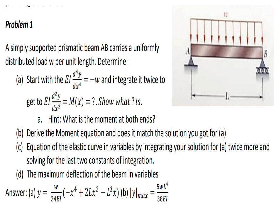 Problem 1
A simply supported prismatic beam AB carries a uniformly
distributed load w per unit length. Determine:
d¹y
(a) Start with the EI=-w and integrate it twice to
,d²y
dx4
get to El= M(x)=?. Show what? is.
dx²
a. Hint: What is the moment at both ends?
(b) Derive the Moment equation and does it match the solution you got for (a)
(c) Equation of the elastic curve in variables by integrating your solution for (a) twice more and
solving for the last two constants of integration.
(d) The maximum deflection of the beam in variables
W
Answer: (a) y = 24 (−x¹ + 2Lx² − Ľ³x) (b) \y\max
24EI
B
5wL4
38EI