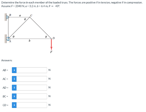 Determine the force in each member of the loaded truss. The forces are positive if in tension, negative if in compression.
Assume F= 2040 N, a=3.2 m, b=6.4 m, 0 = 40%
Answers:
AB=
AD=
B
AC= i
BC
CD
i
i
i
a
b
N
N
z z
N
N
N