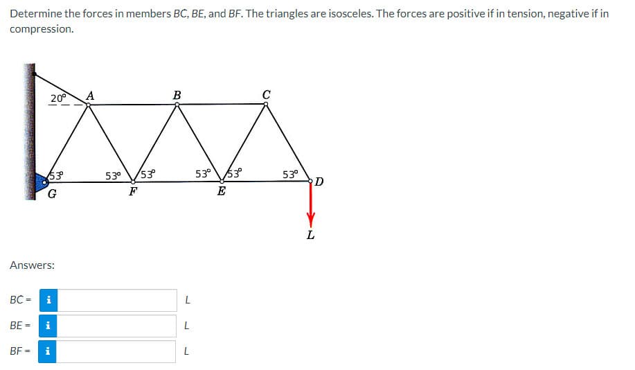 Determine the forces in members BC, BE, and BF. The triangles are isosceles. The forces are positive if in tension, negative if in
compression.
BC =
Answers:
BE =
20⁰
BF=
53°º°
G
i
i
A
53⁰ 53°
F
B
L
L
L
53° 53°
E
C
53⁰
D
L
