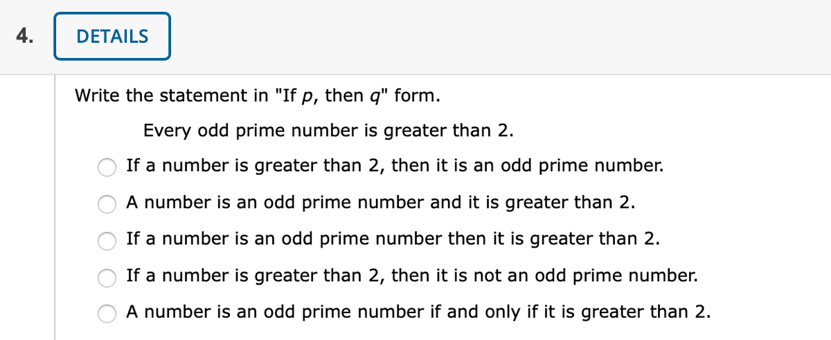 4.
DETAILS
Write the statement in "If p, then q" form.
Every odd prime number is greater than 2.
If a number is greater than 2, then it is an odd prime number.
A number is an odd prime number and it is greater than 2.
If a number is an odd prime number then it is greater than 2.
If a number is greater than 2, then it is not an odd prime number.
A number is an odd prime number if and only if it is greater than 2.
