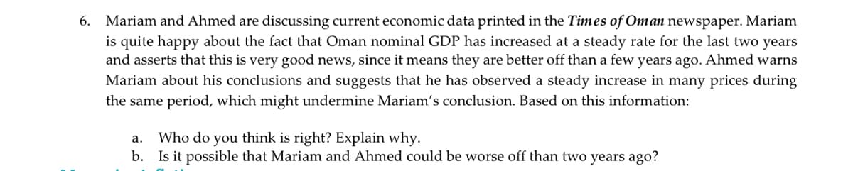 Mariam and Ahmed are discussing current economic data printed in the Times of Oman newspaper. Mariam
is quite happy about the fact that Oman nominal GDP has increased at a steady rate for the last two years
and asserts that this is very good news, since it means they are better off than a few years ago. Ahmed warns
Mariam about his conclusions and suggests that he has observed a steady increase in many prices during
the same period, which might undermine Mariam's conclusion. Based on this information:
6.
Who do you think is right? Explain why.
b. Is it possible that Mariam and Ahmed could be worse off than two years ago?
а.
