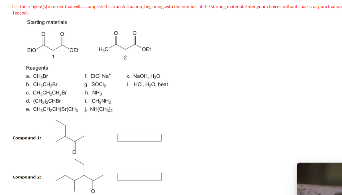 List the reagent(s) in order that will accomplish this transformation, beginning with the number of the starting material. Enter your choices without spaces or punctuation
1edcba).
Starting materials
EtO
OEt
H3C
OEt
2
Reagents
a. CH₂Br
b. CH3CH₂Br
C. CH3CH2CH2Br
d. (CH3)2CHBr
f. Eto Na
k. NaOH, H₂O
g. SOCI₂
I. HCI, H₂O, heat
h. NH3
i. CH3NH2
e. CH3CH2CH(Br)CH3 j. NH(CH3)2
Compound 1:
Compound 2:
