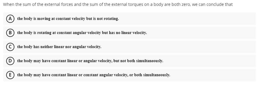 When the sum of the external forces and the sum of the external torques on a body are both zero, we can conclude that
A the body is moving at constant velocity but is not rotating.
B the body is rotating at constant angular velocity but has no linear velocity.
the body has neither linear nor angular velocity.
D the body may have constant linear or angular velocity, but not both simultaneously.
E) the body may have constant linear or constant angular velocity, or both simultaneously.
