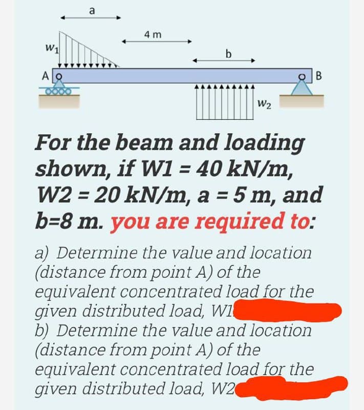 a
4 m
А
B
W2
For the beam and loading
shown, if W = 40 kN/m,
W2 = 20 kN/m, a = 5 m, and
b=8 m. you are required to:
%3D
a) Determine the value and location
(distance from point A) of the
equivalent concentrated load for the
given distributed load, WI
b) Determine the value and location
(distance from point A) of the
equivalent concentrated load for the
given distributed load, W2
