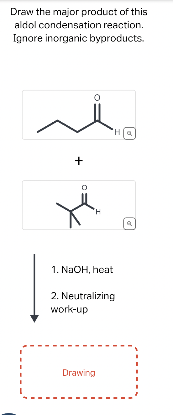 Draw the major product of this
aldol condensation reaction.
Ignore inorganic byproducts.
+
'HQ
H
Q
1. NaOH, heat
2. Neutralizing
work-up
Drawing