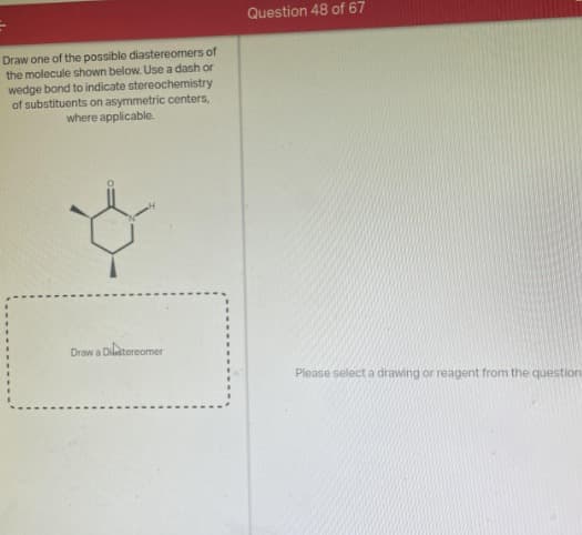 Draw one of the possible diastereomers of
the molecule shown below. Use a dash or
wedge bond to indicate stereochemistry
of substituents on asymmetric centers,
where applicable.
Draw a Dilstereomer
Question 48 of 67
Please select a drawing or reagent from the question