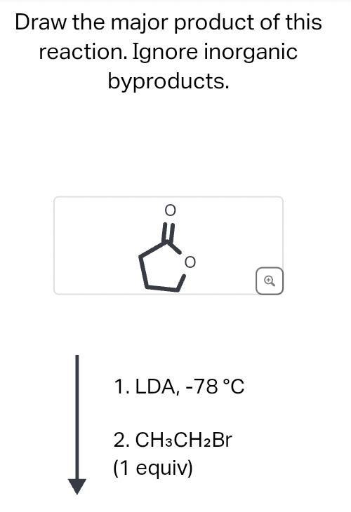 Draw the major product of this
reaction. Ignore inorganic
byproducts.
6
1. LDA, -78 °C
2. CH3CH2Br
(1 equiv)