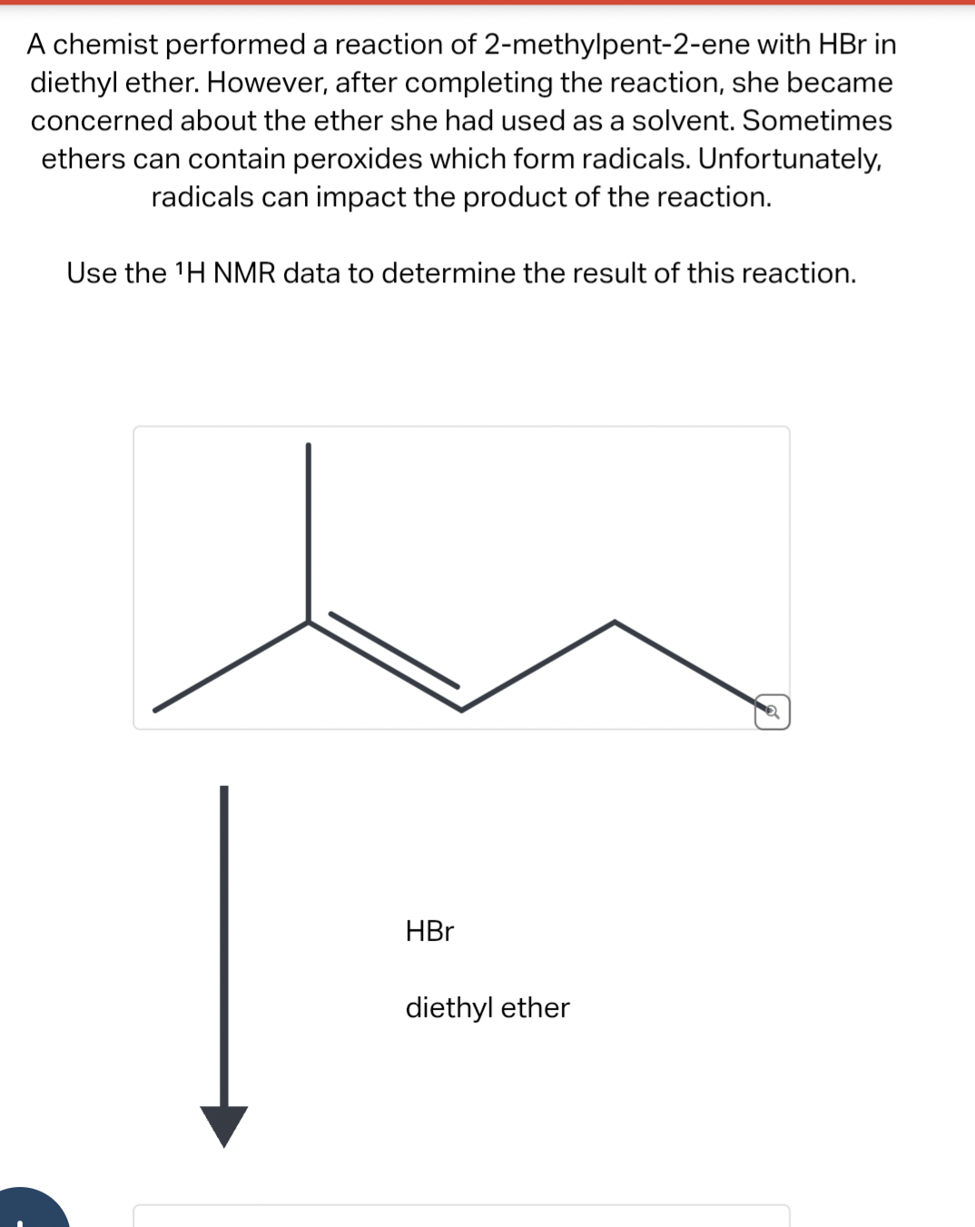 with HBr in
A chemist performed a reaction of 2-methylpent-2-ene
diethyl ether. However, after completing the reaction, she became
concerned about the ether she had used as a solvent. Sometimes
ethers can contain peroxides which form radicals. Unfortunately,
radicals can impact the product of the reaction.
Use the ¹H NMR data to determine the result of this reaction.
HBr
diethyl ether
2