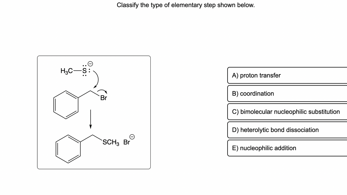 .๑
H₂C-S:
Br
Classify the type of elementary step shown below.
SCH3 Br
A) proton transfer
B) coordination
C) bimolecular nucleophilic substitution
D) heterolytic bond dissociation
E) nucleophilic addition