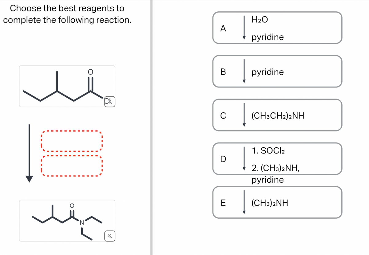 Choose the best reagents to
complete the following reaction.
O
☐☐
A
B
H2O
pyridine
pyridine
(CH3CH2)2NH
D
1. SOCl2
2. (CH3)2NH,
pyridine
E
лё
(CH3)2NH
'N'