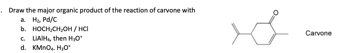5. Draw the major organic product of the reaction of carvone with
a.
H2, Pd/C
C.
LiAlH4, then H3O+
b. HOCH2CH2OH / HCI
d. KMnO4. H3O+
Carvone
