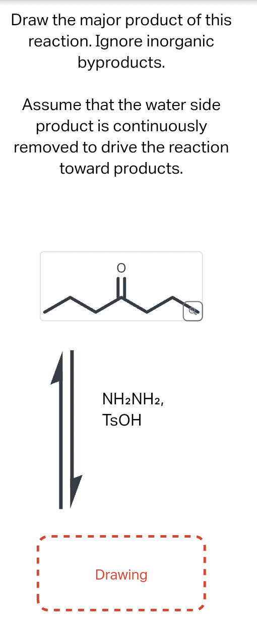Draw the major product of this
reaction. Ignore inorganic
byproducts.
Assume that the water side
product is continuously
removed to drive the reaction
toward products.
NH2NH2,
TSOH
Drawing