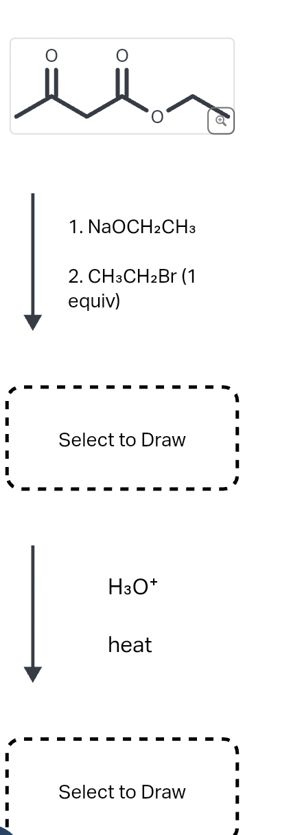 1. NaOCH2CH3
2. CH3CH2Br (1
equiv)
Select to Draw
H3O+
heat
Select to Draw