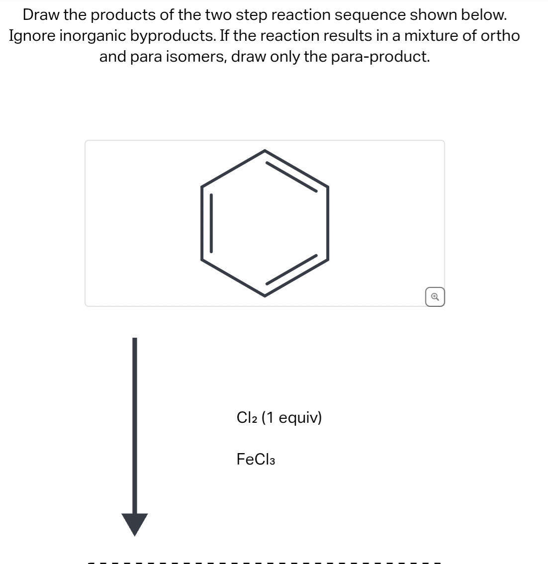 Draw the products of the two step reaction sequence shown below.
Ignore inorganic byproducts. If the reaction results in a mixture of ortho
and para isomers, draw only the para-product.
Cl2 (1 equiv)
FeCl3
6