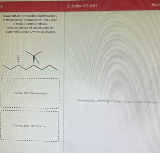 ←
Draw both of the possible diastereomers
of the molecule shown below. Use a dash
or wedge bond to indicate
stereochemistry of substituents on
asymmetric centers, where applicable.
Draw the 3R.5S Diastereomer
Draw the 35,5R diastereomer
Question 46 of 67
Subr
Please select a drawing or reagent from the question area