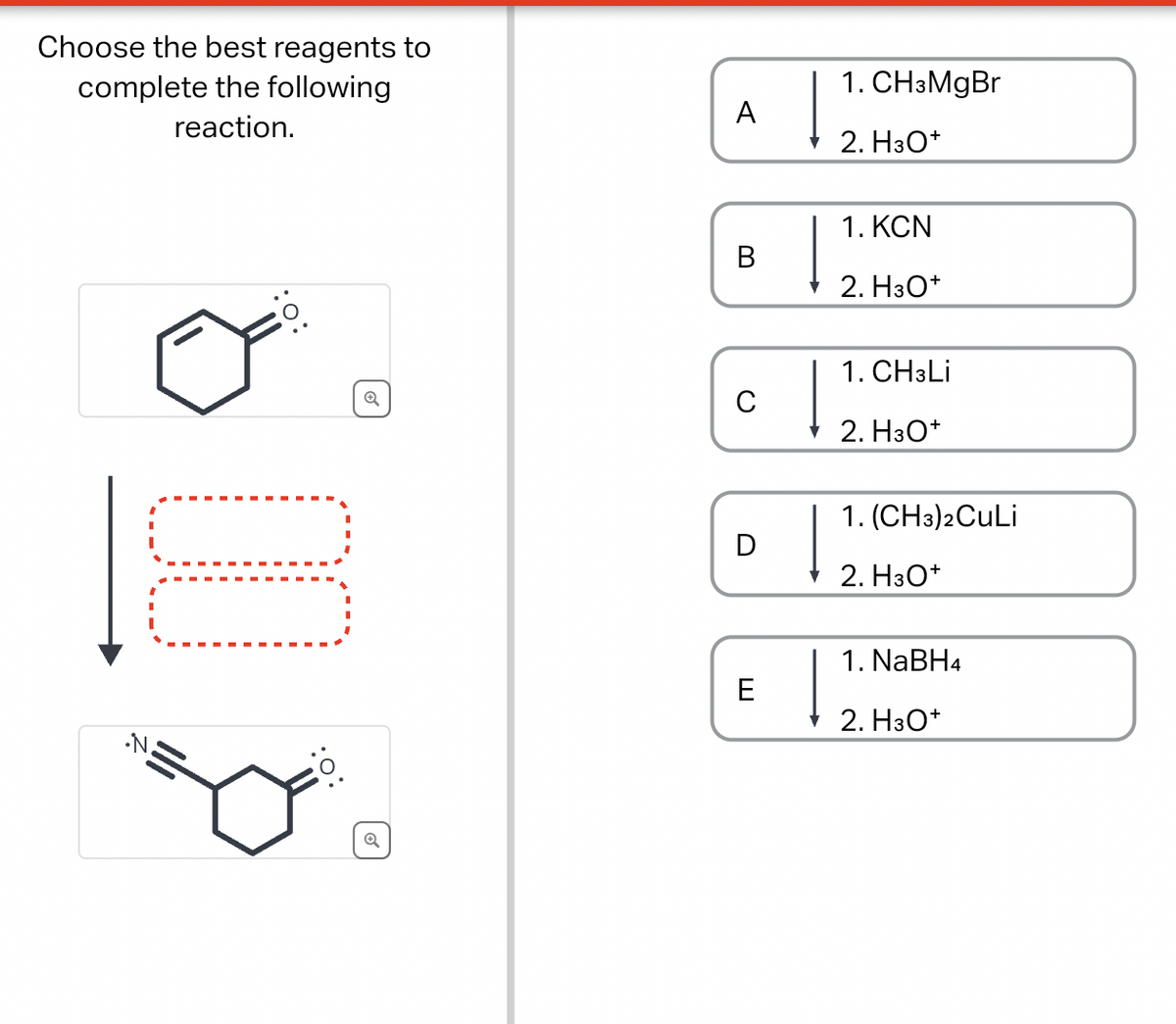 Choose the best reagents to
complete the following
reaction.
•N.
1. CH3MgBr
A
2. H3O+
1. KCN
B
2. H3O+
Q
C
↓
1. CH3Li
2. H3O+
1. (CH3)2CuLi
D
2. H3O+
:0:
Q
E
1. NaBH4
2. H3O+