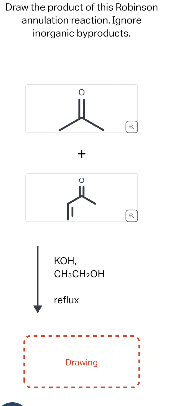 Draw the product of this Robinson
annulation reaction. Ignore
inorganic byproducts.
+
KOH,
CH3CH2OH
reflux
Drawing
Q
6