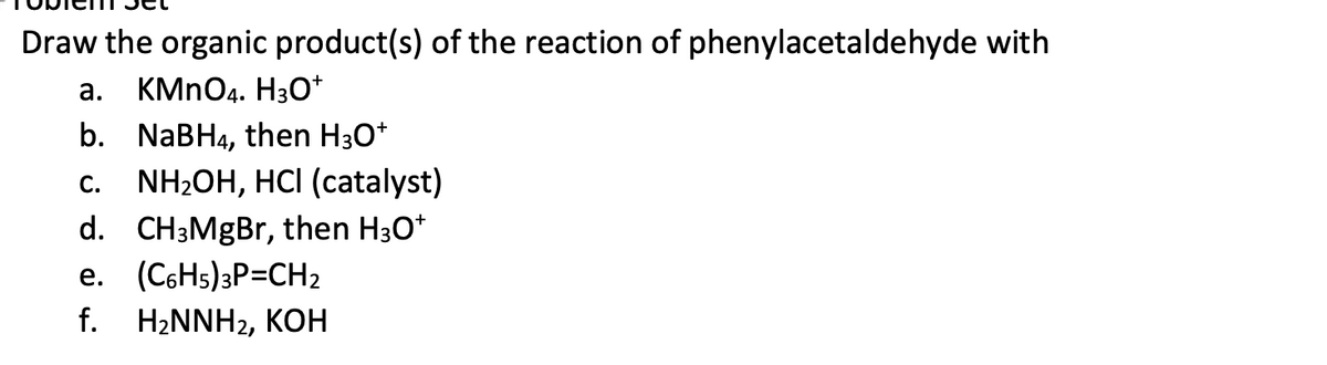 Draw the organic product(s) of the reaction of phenylacetaldehyde with
a.
KMnO4. H3O+
b. NaBH4, then H3O+
C. NH₂OH, HCI (catalyst)
d. CH3MgBr, then H3O+
e. (C6H5)3P=CH2
f. H₂NNH2, KOH