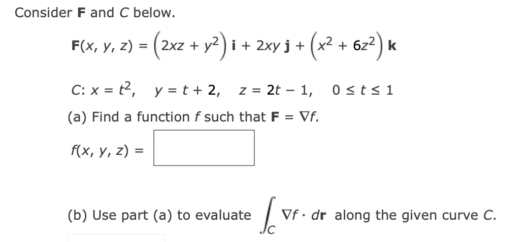 Consider F and C below.
= (2xz + y²) i + 2xy j + (x² + 6z²) k
F(x, y, z) =
C: x = t²,
y = t + 2,
z = 2t - 1,
(a) Find a function f such that F = Vf.
f(x, y, z) =
(b) Use part (a) to evaluate
S
0 ≤ t ≤ 1
Vf. dr along the given curve C.