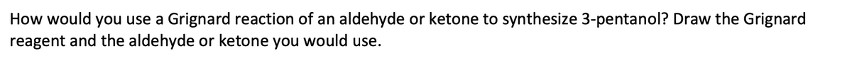 How would you use a Grignard reaction of an aldehyde or ketone to synthesize 3-pentanol? Draw the Grignard
reagent and the aldehyde or ketone you would use.