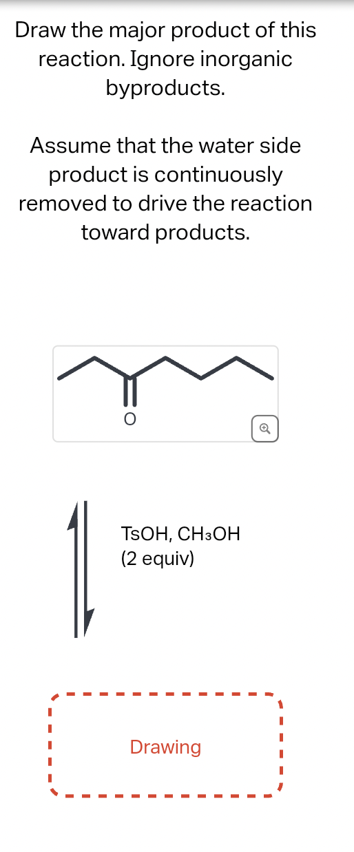 Draw the major product of this
reaction. Ignore inorganic
byproducts.
Assume that the water side
product is continuously
removed to drive the reaction
toward products.
TSOH, CH3OH
(2 equiv)
Drawing
Q