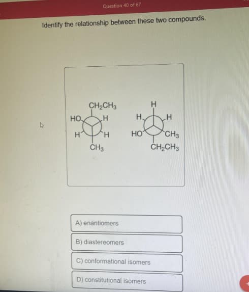Question 40 of 67
Identify the relationship between these two compounds.
HO
H
CH₂CH3
H
H
CH3
A) enantiomers
B) diastereomers
HO
H
C) conformational isomers
D) constitutional isomers
H
CH3
CH₂CH3