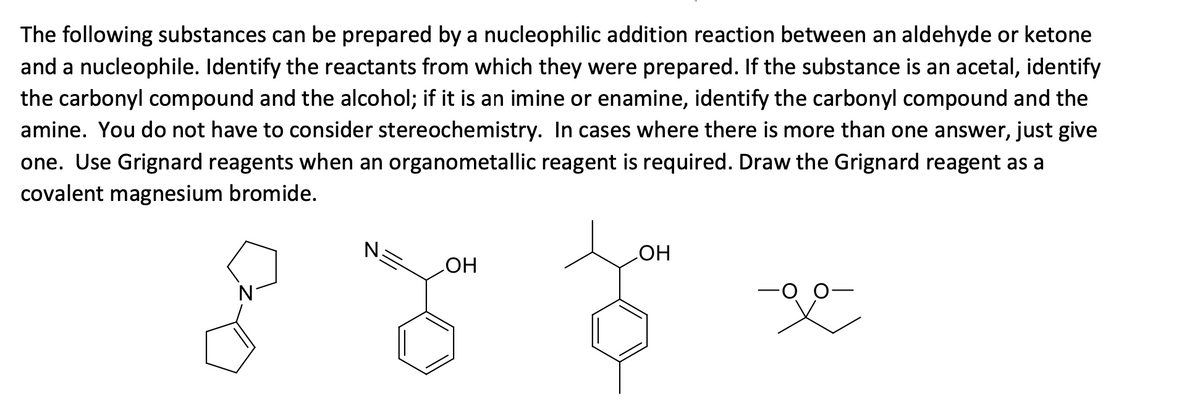 The following substances can be prepared by a nucleophilic addition reaction between an aldehyde or ketone
and a nucleophile. Identify the reactants from which they were prepared. If the substance is an acetal, identify
the carbonyl compound and the alcohol; if it is an imine or enamine, identify the carbonyl compound and the
amine. You do not have to consider stereochemistry. In cases where there is more than one answer, just give
one. Use Grignard reagents when an organometallic reagent is required. Draw the Grignard reagent as a
covalent magnesium bromide.
LOH
OH
888