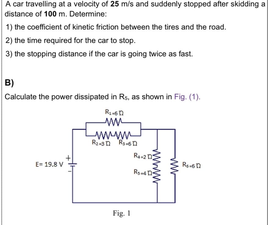 A car travelling at a velocity of 25 m/s and suddenly stopped after skidding a
distance of 100 m. Determine:
1) the coefficient of kinetic friction between the tires and the road.
2) the time required for the car to stop.
3) the stopping distance if the car is going twice as fast.
B)
Calculate the power dissipated in R5, as shown in Fig. (1).
R1-6n
www
R2-3 n R3-6 n
R4=2 n
E= 19.8 V
Rs-6n
Rs-4 n
Fig. 1
