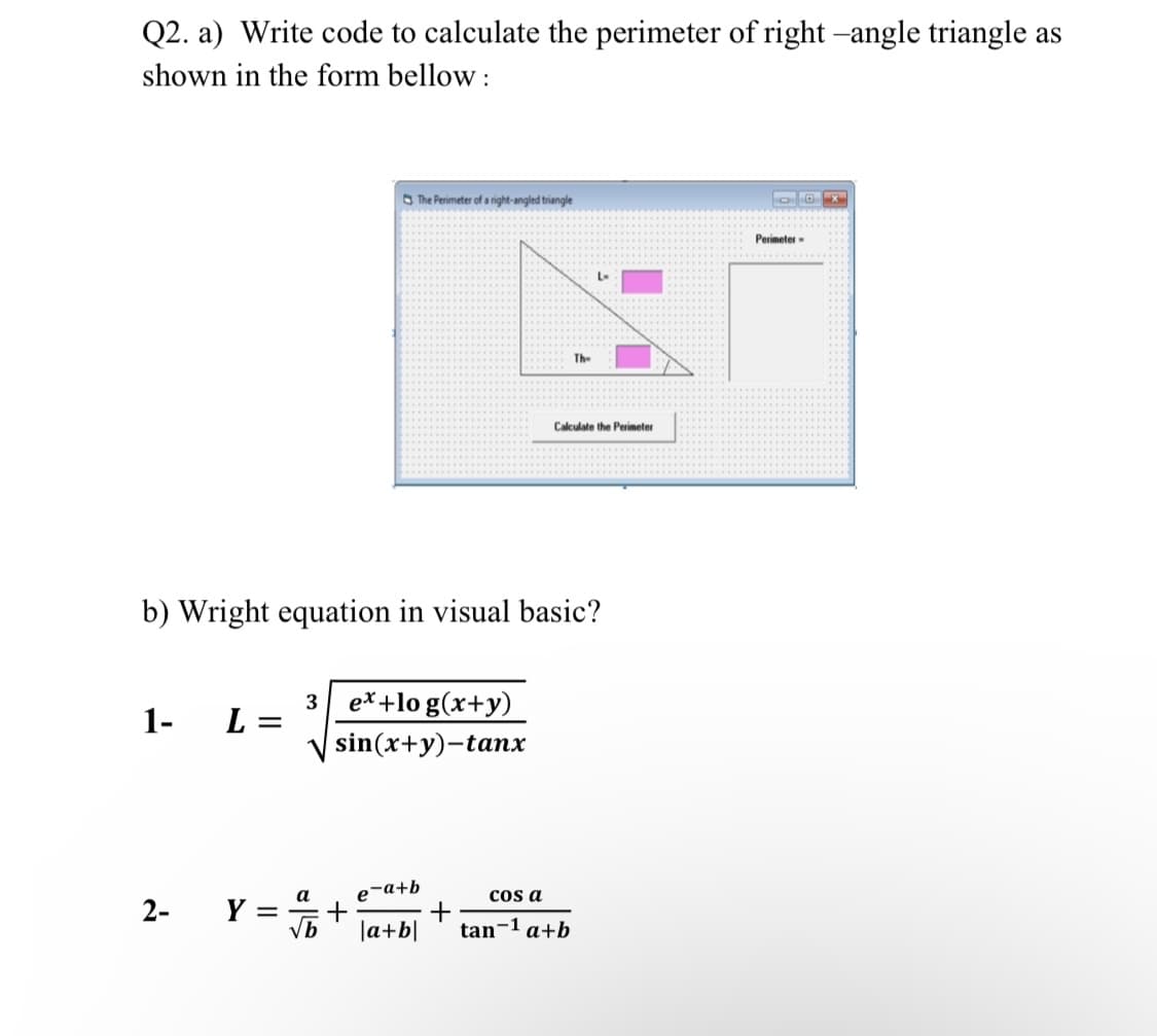 Q2. a) Write code to calculate the perimeter of right -angle triangle as
shown in the form bellow :
O The Perimeter of a right-angled triangle
Perimeter-
L-
Th-
Calculate the Perimeter
b) Wright equation in visual basic?
3 e*+lo g(x+y)
1-
L =
sin(x+y)-tanx
e-a+b
+
+
la+b|
cos a
а
Y =
vb
2-
tan-1 a+b
