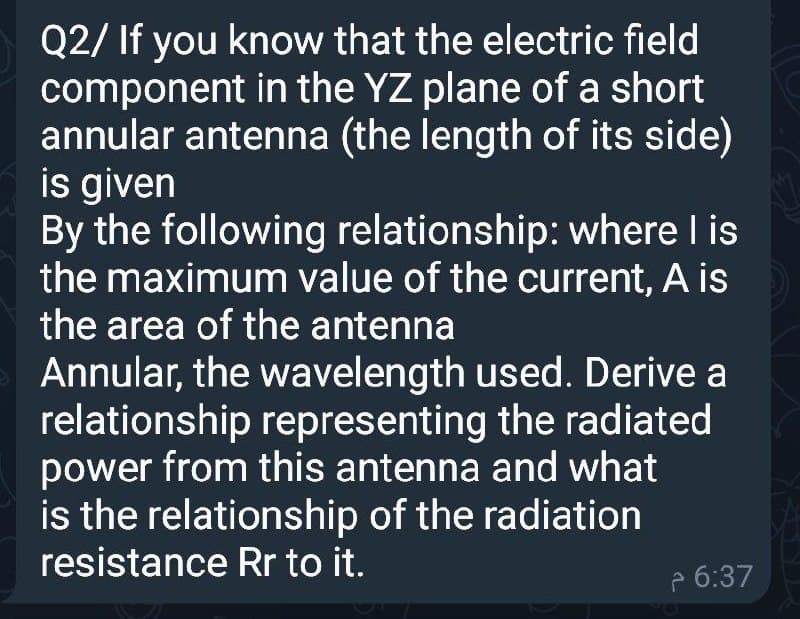 Q2/ If you know that the electric field
component in the YZ plane of a short
annular antenna (the length of its side)
is given
By the following relationship: where I is
the maximum value of the current, A is
the area of the antenna
Annular, the wavelength used. Derive a
relationship representing the radiated
power from this antenna and what
is the relationship of the radiation
resistance Rr to it.
e 6:37
