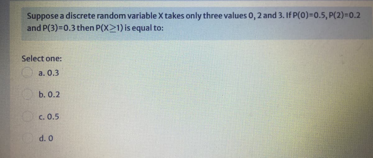 Suppose a discrete random variable X takes only three values 0, 2 and 3. If P(0)=0.5, P(2)=0.2
and P(3)=D0.3 then P(X>1) is equal to:
Select one:
a. 0.3
b. 0.2
C. 0.5
d. 0
