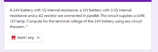 A 24V battery with 10 internal resistance, a 12V battery with 0.10 internal
resistance and a 4Q resistor are connected in parallel. The circuit supplies a 60W.
12V lamp. Compute for the terminal voltage of the 24V battery using any circuit
theorem. *
blank1.png x
