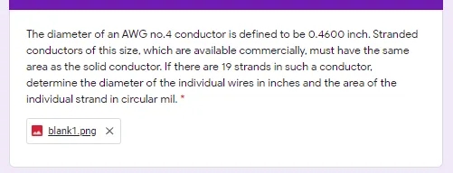 The diameter of an AWG no.4 conductor is defined to be 0.4600 inch. Stranded
conductors of this size, which are available commercially. must have the same
area as the solid conductor. If there are 19 strands in such a conductor,
determine the diameter of the individual wires in inches and the area of the
individual strand in circular mil. *
blank1.png x
