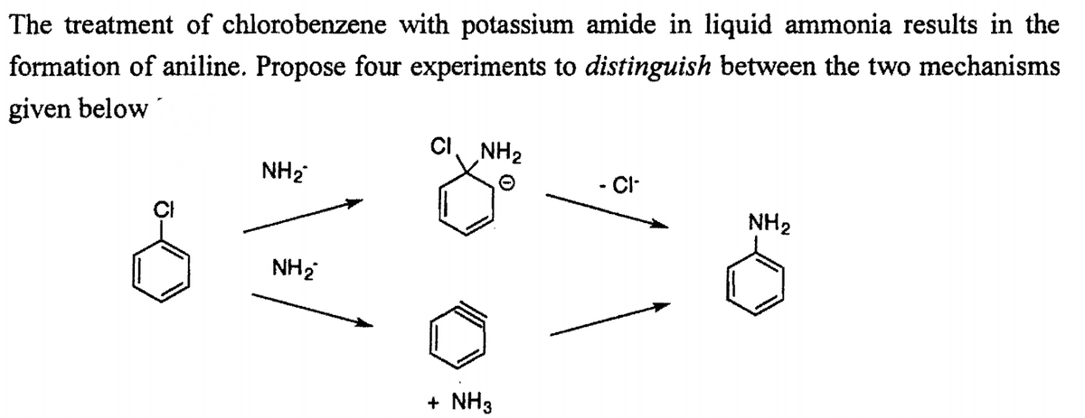 The treatment of chlorobenzene with potassium amide in liquid ammonia results in the
formation of aniline. Propose four experiments to distinguish between the two mechanisms
given below
CI NH2
NH2
- Cl-
ÇI
NH2
NH2
+ NH3
