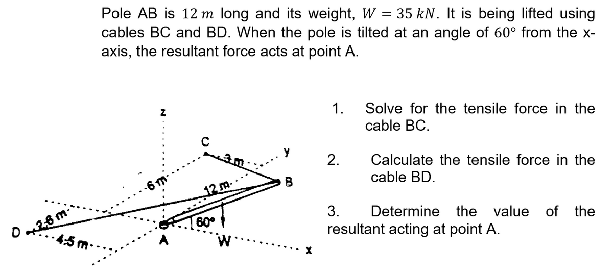 Pole AB is 12 m long and its weight, W = 35 kN. It is being lifted using
cables BC and BD. When the pole is tilted at an angle of 60° from the x-
axis, the resultant force acts at point A.
1.
Solve for the tensile force in the
cable BC.
2.
Calculate the tensile force in the
cable BD.
B
12 m.
3.
Determine the value
of the
O26 m
•4వ m
60°
resultant acting at point A.
A
