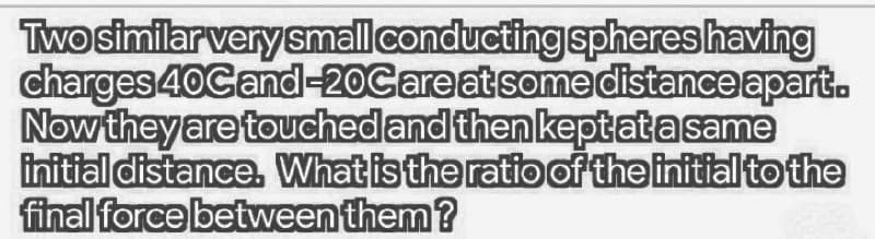 Two similar very small conducting spheres having
charges 40Cand-20Careatsomedistance apart.
Now they are touchedand then keptata same
initial distance. What is the ratio of the initial to the
final force between them?
