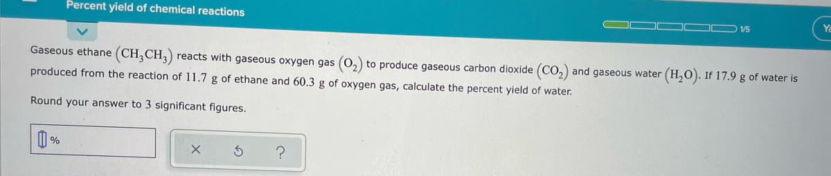 Percent yield of chemical reactions
Ya
1/5
Gaseous ethane (CH;CH3)
reacts with gaseous oxygen gas (0,) to produce gaseous carbon dioxide (CO,) and gaseous water (H,0). If 17.9 g of water is
produced from the reaction of 11.7 g of ethane and 60.3 g of oxygen gas, calculate the percent yield of water.
Round your answer to 3 significant figures.
